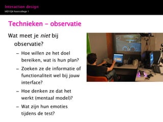 Technieken - observatie Wat meet je  niet  bij observatie? Hoe willen ze het doel bereiken, wat is hun plan? Zoeken ze de informatie of functionaliteit wel bij jouw interface? Hoe denken ze dat het werkt (mentaal model)? Wat zijn hun emoties tijdens de test? 