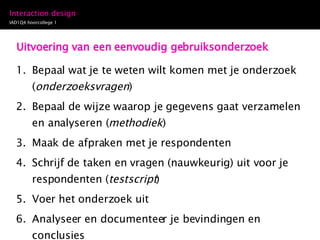 Uitvoering van een eenvoudig gebruiksonderzoek Bepaal wat je te weten wilt komen met je onderzoek ( onderzoeksvragen ) Bepaal de wijze waarop je gegevens gaat verzamelen en analyseren ( methodiek ) Maak de afpraken met je respondenten Schrijf de taken en vragen (nauwkeurig) uit voor je respondenten ( testscript ) Voer het onderzoek uit Analyseer en documenteer je bevindingen en conclusies 