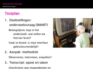 Testplan Doelstellingen: onderzoeksvraag (SMART) Belangrijkste stap in het onderzoek: wat willen we hiervan leren?  Vaak te breed: is mijn interface gebruiksvriendelijk? Aanpak: methodiek Observeren, interviews, enquêtes? Testscript: opzet en taken Uitschrijven wat respondenten en moderator/observatoren moeten doen 