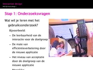 Stap 1: Onderzoeksvragen Wat wil je leren met het gebruiksonderzoek? Bijvoorbeeld: De leerbaarheid van de interactie voor de doelgroep De mate van efficiëntieverbetering door de nieuwe applicatie Het niveau van acceptatie door de doelgroep van de nieuwe applicatie Mogelijke ontwerpverbeteringen voor het interactie ontwerp 