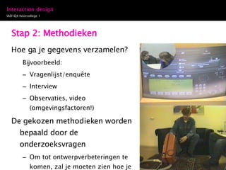 Stap 2: Methodieken Hoe ga je gegevens verzamelen? Bijvoorbeeld: Vragenlijst/enquête Interview Observaties, video (omgevingsfactoren!) De gekozen methodieken worden bepaald door de onderzoeksvragen Om tot ontwerpverbeteringen te komen, zal je moeten zien hoe je doelgroep de interactie uitvoert, dus ligt observatie voor de hand 