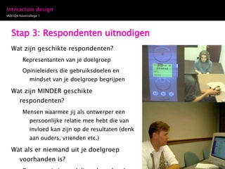 Stap 3: Respondenten uitnodigen Wat zijn geschikte respondenten? Representanten van je doelgroep Opinieleiders die gebruiksdoelen en mindset van je doelgroep begrijpen Wat zijn MINDER geschikte respondenten? Mensen waarmee jij als ontwerper een persoonlijke relatie mee hebt die van invloed kan zijn op de resultaten (denk aan ouders, vrienden etc.) Wat als er niemand uit je doelgroep voorhanden is? Dan vraag je iemand die wel voorhanden is. 