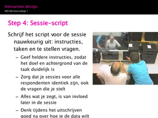 Step 4: Sessie-script Schrijf het script voor de sessie nauwkeurig uit: instructies, taken en te stellen vragen.  Geef heldere instructies, zodat het doel en achtergrond van de taak duidelijk is Zorg dat je sessies voor alle respondenten identiek zijn, ook de vragen die je stelt Alles wat je zegt, is van invloed later in de sessie Denk tijdens het uitschrijven goed na over hoe je de data wilt vastleggen: het kost tijd en aandacht om tijdens de sessie aantekeningen te maken. 