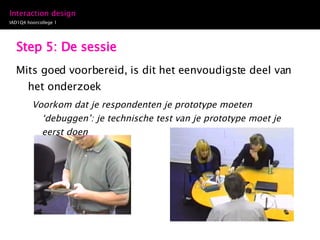 Step 5: De sessie Mits goed voorbereid, is dit het eenvoudigste deel van het onderzoek  Voorkom dat je respondenten je prototype moeten ‘debuggen’: je technische test van je prototype moet je eerst doen 