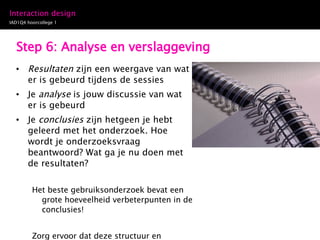 Step 6: Analyse en verslaggeving Resultaten  zijn een weergave van wat er is gebeurd tijdens de sessies Je  analyse  is jouw discussie van wat er is gebeurd Je  conclusies  zijn hetgeen je hebt geleerd met het onderzoek. Hoe wordt je onderzoeksvraag beantwoord? Wat ga je nu doen met de resultaten? Het beste gebruiksonderzoek bevat een grote hoeveelheid verbeterpunten in de conclusies! Zorg ervoor dat deze structuur en volgorde ook is terug te vinden in je verslaggeving 