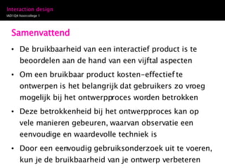 Samenvattend De bruikbaarheid van een interactief product is te beoordelen aan de hand van een vijftal aspecten Om een bruikbaar product kosten-effectief te ontwerpen is het belangrijk dat gebruikers zo vroeg mogelijk bij het ontwerpproces worden betrokken Deze betrokkenheid bij het ontwerpproces kan op vele manieren gebeuren, waarvan observatie een eenvoudige en waardevolle techniek is Door een eenvoudig gebruiksonderzoek uit te voeren, kun je de bruikbaarheid van je ontwerp verbeteren 