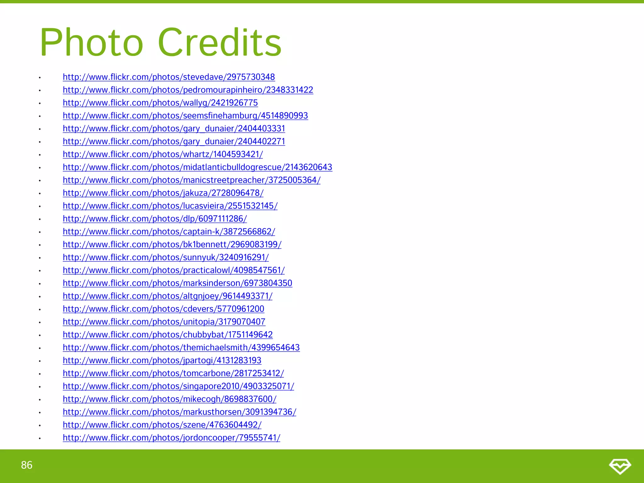 Photo Credits
• http://www.flickr.com/photos/stevedave/2975730348
• http://www.flickr.com/photos/pedromourapinheiro/2348331422
• http://www.flickr.com/photos/wallyg/2421926775
• http://www.flickr.com/photos/seemsfinehamburg/4514890993
• http://www.flickr.com/photos/gary_dunaier/2404403331
• http://www.flickr.com/photos/gary_dunaier/2404402271
• http://www.flickr.com/photos/whartz/1404593421/
• http://www.flickr.com/photos/midatlanticbulldogrescue/2143620643
• http://www.flickr.com/photos/manicstreetpreacher/3725005364/
• http://www.flickr.com/photos/jakuza/2728096478/
• http://www.flickr.com/photos/lucasvieira/2551532145/
• http://www.flickr.com/photos/dlp/6097111286/
• http://www.flickr.com/photos/captain-k/3872566862/
• http://www.flickr.com/photos/bk1bennett/2969083199/
• http://www.flickr.com/photos/sunnyuk/3240916291/
• http://www.flickr.com/photos/practicalowl/4098547561/
• http://www.flickr.com/photos/marksinderson/6973804350
• http://www.flickr.com/photos/altgnjoey/9614493371/
• http://www.flickr.com/photos/cdevers/5770961200
• http://www.flickr.com/photos/unitopia/3179070407
• http://www.flickr.com/photos/chubbybat/1751149642
• http://www.flickr.com/photos/themichaelsmith/4399654643
• http://www.flickr.com/photos/jpartogi/4131283193
• http://www.flickr.com/photos/tomcarbone/2817253412/
• http://www.flickr.com/photos/singapore2010/4903325071/
• http://www.flickr.com/photos/mikecogh/8698837600/
• http://www.flickr.com/photos/markusthorsen/3091394736/
• http://www.flickr.com/photos/szene/4763604492/
• http://www.flickr.com/photos/jordoncooper/79555741/
86
 