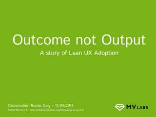 Outcome not Output
A story of Lean UX Adoption
Codemotion Rome, Italy – 11/04/2014
CC BY-NC-SA 3.0 - http://creativecommons.org/licenses/by-nc-sa/3.0/
 