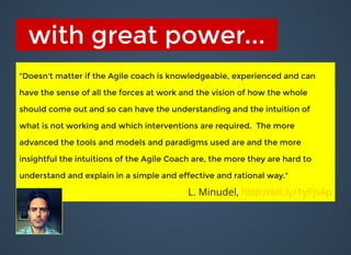 with great power...with great power...
"Doesn't matter if the Agile coach is knowledgeable, experienced and can"Doesn't matter if the Agile coach is knowledgeable, experienced and can
have the sense of all the forces at work and the vision of how the wholehave the sense of all the forces at work and the vision of how the whole
should come out and so can have the understanding and the intuition ofshould come out and so can have the understanding and the intuition of
what is not working and which interventions are required. The morewhat is not working and which interventions are required. The more
advanced the tools and models and paradigms used are and the moreadvanced the tools and models and paradigms used are and the more
insightful the intuitions of the Agile Coach are, the more they are hard toinsightful the intuitions of the Agile Coach are, the more they are hard to
understand and explain in a simple and effective and rational way."understand and explain in a simple and effective and rational way."
L. Minudel, http://bit.ly/1yFjs4p
 