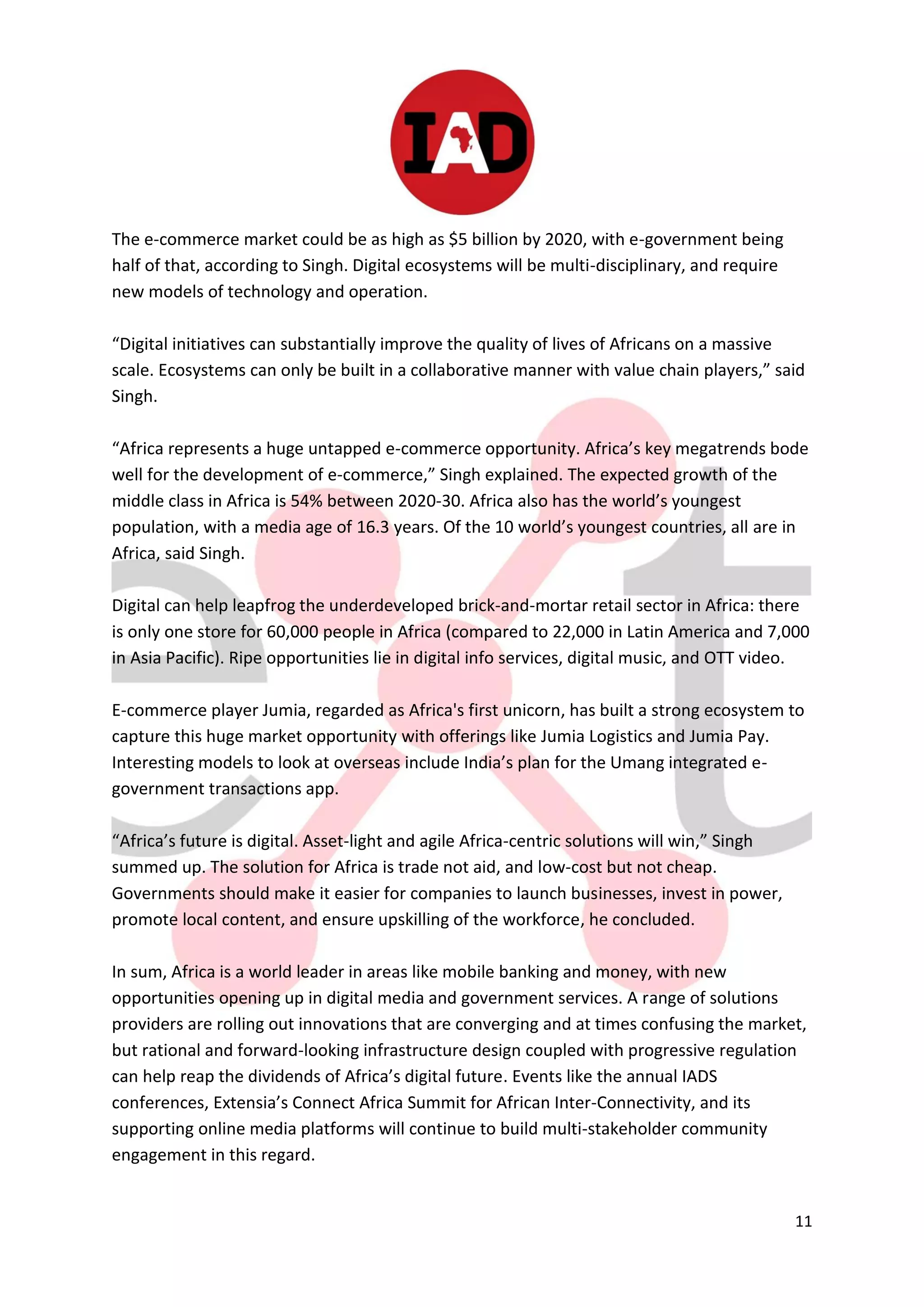 11
The e-commerce market could be as high as $5 billion by 2020, with e-government being
half of that, according to Singh. Digital ecosystems will be multi-disciplinary, and require
new models of technology and operation.
“Digital initiatives can substantially improve the quality of lives of Africans on a massive
scale. Ecosystems can only be built in a collaborative manner with value chain players,” said
Singh.
“Africa represents a huge untapped e-commerce opportunity. Africa’s key megatrends bode
well for the development of e-commerce,” Singh explained. The expected growth of the
middle class in Africa is 54% between 2020-30. Africa also has the world’s youngest
population, with a media age of 16.3 years. Of the 10 world’s youngest countries, all are in
Africa, said Singh.
Digital can help leapfrog the underdeveloped brick-and-mortar retail sector in Africa: there
is only one store for 60,000 people in Africa (compared to 22,000 in Latin America and 7,000
in Asia Pacific). Ripe opportunities lie in digital info services, digital music, and OTT video.
E-commerce player Jumia, regarded as Africa's first unicorn, has built a strong ecosystem to
capture this huge market opportunity with offerings like Jumia Logistics and Jumia Pay.
Interesting models to look at overseas include India’s plan for the Umang integrated e-
government transactions app.
“Africa’s future is digital. Asset-light and agile Africa-centric solutions will win,” Singh
summed up. The solution for Africa is trade not aid, and low-cost but not cheap.
Governments should make it easier for companies to launch businesses, invest in power,
promote local content, and ensure upskilling of the workforce, he concluded.
In sum, Africa is a world leader in areas like mobile banking and money, with new
opportunities opening up in digital media and government services. A range of solutions
providers are rolling out innovations that are converging and at times confusing the market,
but rational and forward-looking infrastructure design coupled with progressive regulation
can help reap the dividends of Africa’s digital future. Events like the annual IADS
conferences, Extensia’s Connect Africa Summit for African Inter-Connectivity, and its
supporting online media platforms will continue to build multi-stakeholder community
engagement in this regard.
 