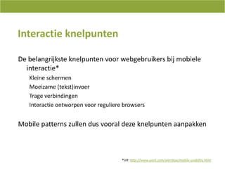 InteractieknelpuntenDe belangrijksteknelpuntenvoorwebgebruikersbijmobieleinteractie*KleineschermenMoeizame (tekst)invoerTrageverbindingenInteractieontworpenvoorreguliere browsersMobile patterns zullendusvooraldezeknelpuntenaanpakken*Uit: http://www.useit.com/alertbox/mobile-usability.html