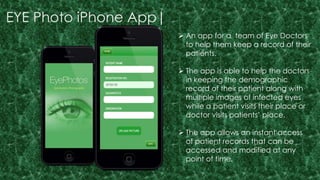 EYE Photo iPhone App| 
 An app for a team of Eye Doctors 
to help them keep a record of their 
patients. 
 The app is able to help the doctors 
in keeping the demographic 
record of their patient along with 
multiple images of infected eyes 
while a patient visits their place or 
doctor visits patients’ place. 
 The app allows an instant access 
of patient records that can be 
accessed and modified at any 
point of time. 
 