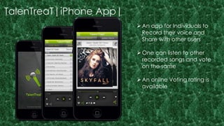 TalenTreaT|iPhone App| 
 An app for Individuals to 
Record their voice and 
Share with other users 
One can listen to other 
recorded songs and vote 
on the same 
 An online Voting rating is 
available 
 