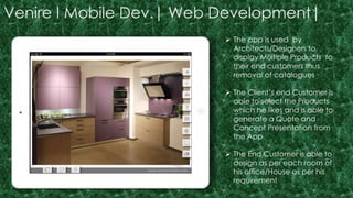 Venire I Mobile Dev.| Web Development| 
 The app is used by 
Architects/Designers to 
display Multiple Products to 
their end customers thus 
removal of catalogues 
 The Client’s end Customer is 
able to select the Products 
which he likes and is able to 
generate a Quote and 
Concept Presentation from 
the App 
 The End Customer is able to 
design as per each room of 
his office/House as per his 
requirement 
 