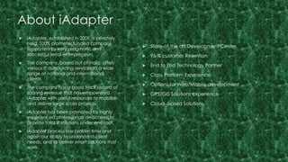 About iAdapter 
 State-of-the art Development Center 
 95 % customer Retention 
 End to End Technology Partner 
 Cross Platform Experience 
 Options for Web/Mobile development 
 GPS/GIS Solutions experience 
 Cloud based Solutions 
 iAdapter, established in 2009, is privately 
held, 100% promoter funded company 
supported by very pragmatic and 
successful serial entrepreneurs. 
 The company, based out of India, offers 
various IT outsourcing services to a wide 
range of national and international 
clients. 
 The company has a good track record of 
soaring revenue that has empowered 
iAdapter with useful resources to mobilize 
and deliver large scale projects. 
 iAdapter has been promoted by highly 
experienced professionals dedicated to 
provide total IT solutions under one roof. 
 iAdapter process has proven time and 
again our ability to understand client 
needs, and to deliver smart solutions that 
work. 
 