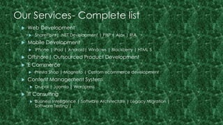 Our Services- Complete list 
 Web Development 
 SharePoint| .NET Development | PHP | Ajax | RIA 
 Mobile Development 
 iPhone | iPad | Android| Windows | Blackberry | HTML 5 
 Offshore| Outsourced Product Development 
 E Commerce 
 Presta Shop | Magneto | Custom ecommerce development 
 Content Management System 
 Drupal | Joomla | Wordpress 
 IT Consulting 
 Business Intelligence | Software Architecture | Legacy Migration | 
Software Testing | 
 
