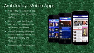 ArabToday|Mobile Apps 
 Arab Today News app is a app 
for accessing news on Mobile 
platform 
 One can mark their favorite 
news sections and also share 
the news of Social Media 
 The app has being developed 
on Four Major Platforms i.e IOS, 
Android, BlackBerry and 
Windows 
 This app is under development 
 