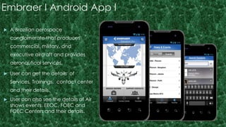 Embraer I Android App I 
 A Brazilian aerospace 
conglomerate that produces 
commercial, military, and 
executive aircraft and provides 
aeronautical services. 
 User can get the details of 
Services, Trainings, contact center 
and their details. 
 User can also see the details of Air 
shows events, EEOC, FOEC and 
FOEC Centers and their details. 
 