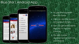 Blue Star I Android App 
 An app that represent 
Blue Star Foods 
 User can view the recipes 
and product details 
 User can get redirected to 
Blue Star TV YouTube 
Channel 
 This app is under 
development for both IOS 
and Android 
 