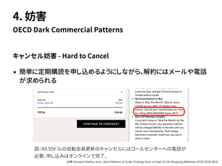 キャンセル妨害 - Hard to Cancel
• 簡単に定期購読を申し込めるようにしながら、解約にはメールや電話
が求められる
OECD Dark Commercial Patterns
4. 妨害
図：49.95ドルの自動会員更新のキャンセルにはコールセンターへの電話が
必要。申し込みはオンラインで完了。
出典：Arunesh Mathur, et al., Dark Patterns at Scale: Findings from a Crawl of 11K Shopping Websites, ACM CSCW 2019
 