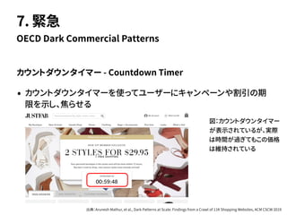 カウントダウンタイマー - Countdown Timer
• カウントダウンタイマーを使ってユーザーにキャンペーンや割引の期
限を示し、焦らせる
OECD Dark Commercial Patterns
7. 緊急
図：カウントダウンタイマー
が表示されているが、実際
は時間が過ぎてもこの価格
は維持されている
出典：Arunesh Mathur, et al., Dark Patterns at Scale: Findings from a Crawl of 11K Shopping Websites, ACM CSCW 2019
 