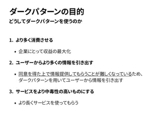 1. より多く消費させる
• 企業にとって収益の最大化
2. ユーザーからより多くの情報を引き出す
• 同意を得た上で情報提供してもらうことが難しくなっているため、
ダークパターンを用いてユーザーから情報を引き出す
3. サービスをより中毒性の高いものにする
• より長くサービスを使ってもらう
どうしてダークパターンを使うのか
ダークパターンの目的
 