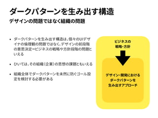• ダークパターンを生み出す構造は、個々のUIデザ
イナの倫理観の問題ではなく、デザインの前段階
の意思決定＝ビジネスの戦略や方針段階の問題と
いえる
• ひいては、その組織（企業）の思想の課題ともいえる
• 組織全体でダークパターンを未然に防ぐゴール設
定を検討する必要がある
デザインの問題ではなく組織の問題
ダークパターンを生み出す構造
ビジネスの
戦略・方針
デザイン・開発における
ダークパターンを
生み出すアプローチ
 
