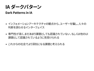 • インフォメーションアーキテクチャの観点から、ユーザーを騙し、人々の
判断を誤らせるインターフェイス
• 専門性が高く、まだあまり課題としても認識されていない、もしくは他のUI
課題として認識されているように見受けられる
• これからの社会でより深刻になる課題と考えられる
Dark Patterns in IA
IA ダークパターン
 