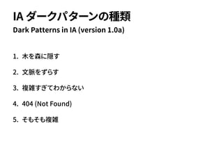 1. 木を森に隠す
2. 文脈をずらす
3. 複雑すぎてわからない
4. 404 (Not Found)
5. そもそも複雑
Dark Patterns in IA (version 1.0a)
IA ダークパターンの種類
 