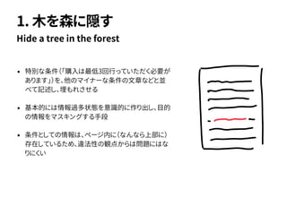 • 特別な条件（「購入は最低3回行っていただく必要が
あります」）を、他のマイナーな条件の文章などと並
べて記述し、埋もれさせる
• 基本的には情報過多状態を意識的に作り出し、目的
の情報をマスキングする手段
• 条件としての情報は、ページ内に（なんなら上部に）
存在しているため、違法性の観点からは問題にはな
りにくい
Hide a tree in the forest
1. 木を森に隠す
 