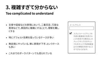 • 文章や図版などの表現において、二重否定、冗長な
表現などで、意図的に複雑にすることで、理解を難し
くする
• 特にデフォルト効果を狙っているケースが多い
• 無自覚にやっている、単に表現が下手、というケース
も多い
• これまでのダークパターンでも見られている
Too complicated to understand
3. 複雑すぎて分からない
入力したメールアドレスを
外部の事業者が利用する
ことを拒否する場合はこの
チェックボックスのチェッ
クを外すことで外部事業者
はその情報を利用すること
ができなくなります。
メールアドレス
 