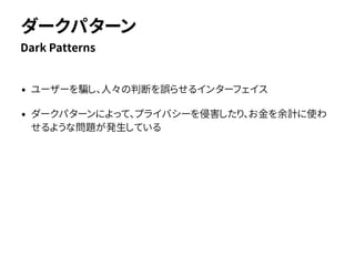 • ユーザーを騙し、人々の判断を誤らせるインターフェイス
• ダークパターンによって、プライバシーを侵害したり、お金を余計に使わ
せるような問題が発生している
Dark Patterns
ダークパターン
 