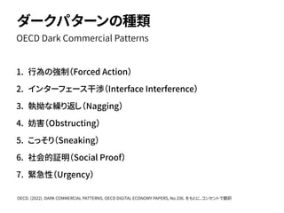 1. 行為の強制（Forced Action）
2. インターフェース干渉（Interface Interference）
3. 執拗な繰り返し（Nagging）
4. 妨害（Obstructing）
5. こっそり（Sneaking）
6. 社会的証明（Social Proof）
7. 緊急性（Urgency）
OECD Dark Commercial Patterns
ダークパターンの種類
OECD. (2022). DARK COMMERCIAL PATTERNS. OECD DIGITAL ECONOMY PAPERS, No.336. をもとに、コンセントで翻訳
 
