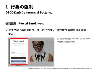 強制登録 - Forced Enrollment
• タスク完了のためにユーザーにアカウントの作成や情報提供を強要
する
OECD Dark Commercial Patterns
1. 行為の強制
図：商品を閲覧するためだけにもユーザ
ー登録の必要がある。
出典：Arunesh Mathur, et al., Dark Patterns at Scale: Findings from a Crawl of 11K Shopping Websites, ACM CSCW 2019
 