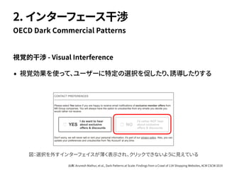 視覚的干渉 - Visual Interference
• 視覚効果を使って、ユーザーに特定の選択を促したり、誘導したりする
OECD Dark Commercial Patterns
2. インターフェース干渉
図：選択を外すインターフェイスが薄く表示され、クリックできないように見えている
出典：Arunesh Mathur, et al., Dark Patterns at Scale: Findings from a Crawl of 11K Shopping Websites, ACM CSCW 2019
 