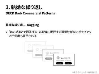 執拗な繰り返し - Nagging
• 「はい」「あとで回答する」のように、拒否する選択肢がないポップアッ
プが何度も表示される
OECD Dark Commercial Patterns
3. 執拗な繰り返し
出典：ダークパターンレポート2023, CONCENT
 