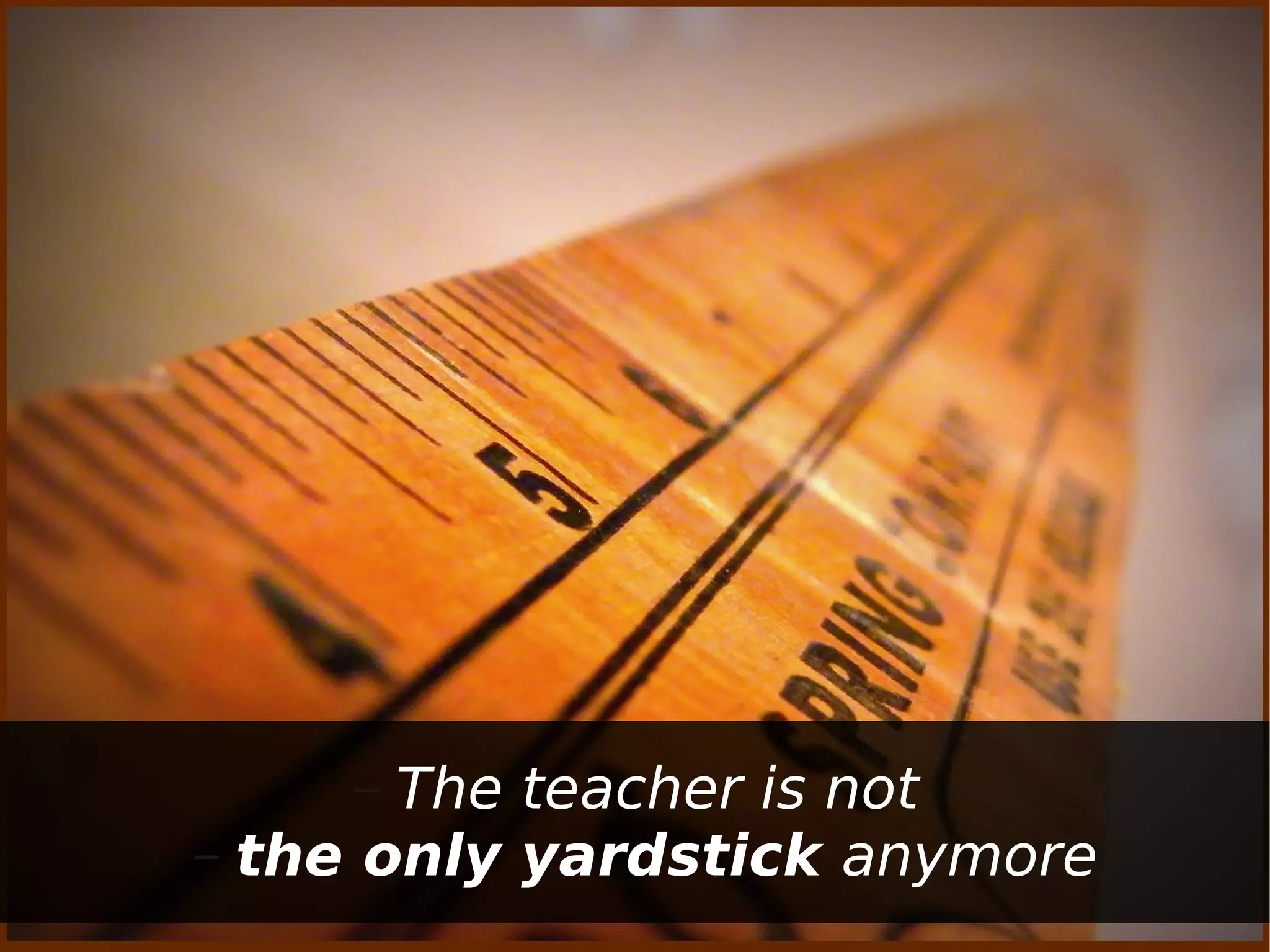 –  The teacher is not
– the only yardstick anymore
 