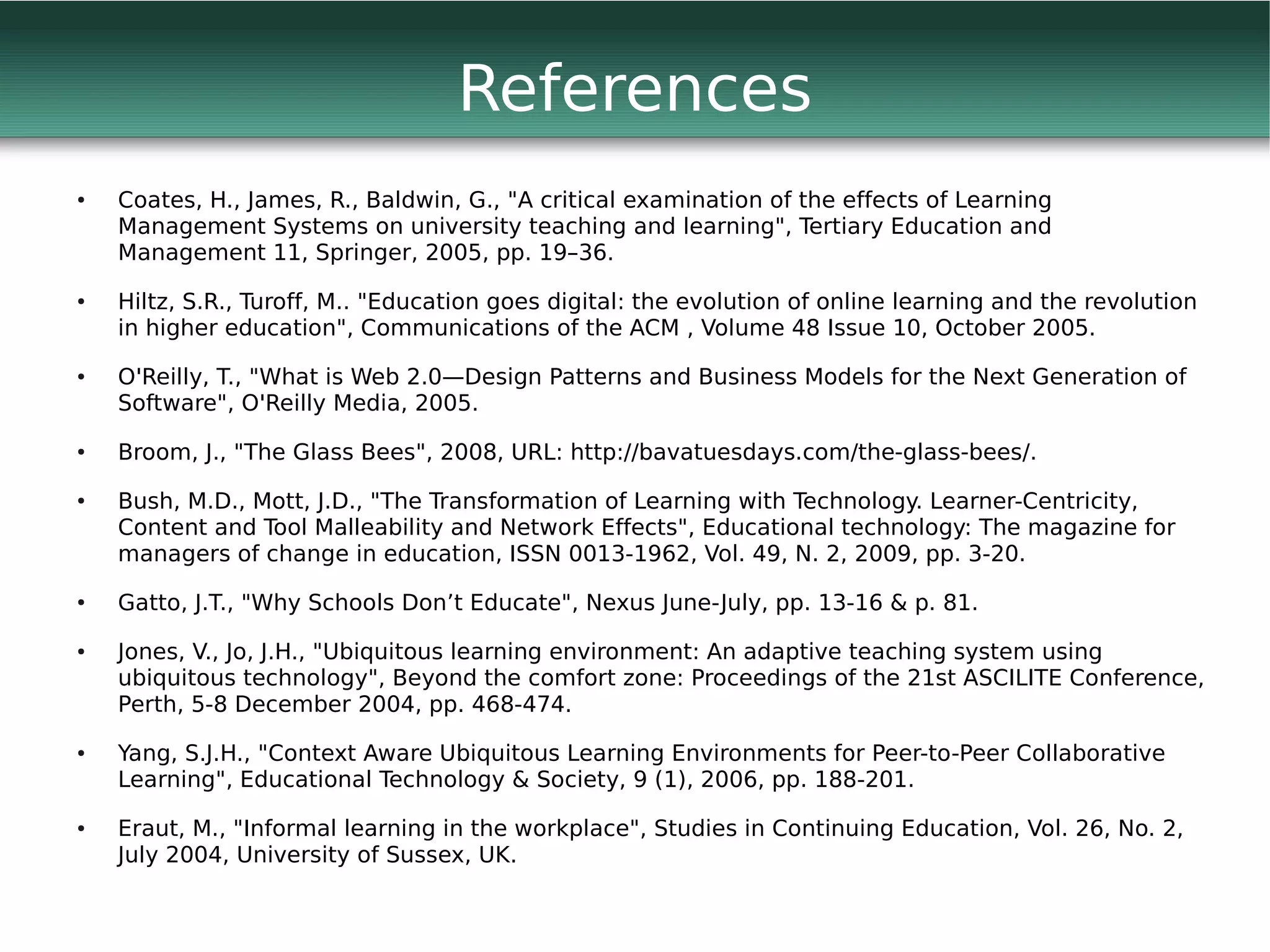References
●   Coates, H., James, R., Baldwin, G., "A critical examination of the effects of Learning
    Management Systems on university teaching and learning", Tertiary Education and
    Management 11, Springer, 2005, pp. 19–36.
●   Hiltz, S.R., Turoff, M.. "Education goes digital: the evolution of online learning and the revolution
    in higher education", Communications of the ACM , Volume 48 Issue 10, October 2005.
●   O'Reilly, T., "What is Web 2.0—Design Patterns and Business Models for the Next Generation of
    Software", O'Reilly Media, 2005.
●   Broom, J., "The Glass Bees", 2008, URL: http://bavatuesdays.com/the-glass-bees/.
●   Bush, M.D., Mott, J.D., "The Transformation of Learning with Technology. Learner-Centricity,
    Content and Tool Malleability and Network Effects", Educational technology: The magazine for
    managers of change in education, ISSN 0013-1962, Vol. 49, N. 2, 2009, pp. 3-20.
●   Gatto, J.T., "Why Schools Don’t Educate", Nexus June-July, pp. 13-16 & p. 81.
●   Jones, V., Jo, J.H., "Ubiquitous learning environment: An adaptive teaching system using
    ubiquitous technology", Beyond the comfort zone: Proceedings of the 21st ASCILITE Conference,
    Perth, 5-8 December 2004, pp. 468-474.
●   Yang, S.J.H., "Context Aware Ubiquitous Learning Environments for Peer-to-Peer Collaborative
    Learning", Educational Technology & Society, 9 (1), 2006, pp. 188-201.
●   Eraut, M., "Informal learning in the workplace", Studies in Continuing Education, Vol. 26, No. 2,
    July 2004, University of Sussex, UK.
 