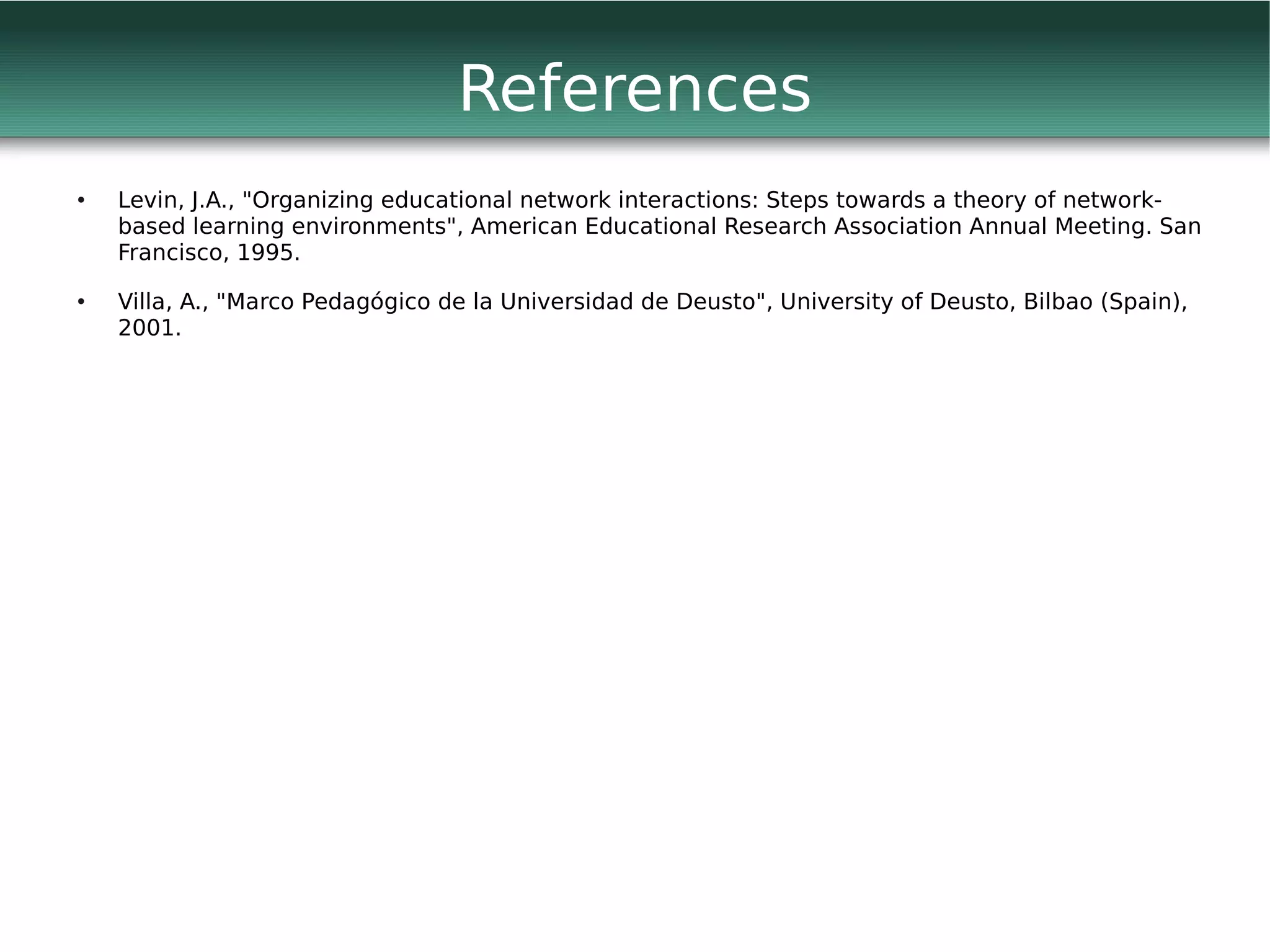 References
●   Levin, J.A., "Organizing educational network interactions: Steps towards a theory of network-
    based learning environments", American Educational Research Association Annual Meeting. San
    Francisco, 1995.
●   Villa, A., "Marco Pedagógico de la Universidad de Deusto", University of Deusto, Bilbao (Spain),
    2001.
 