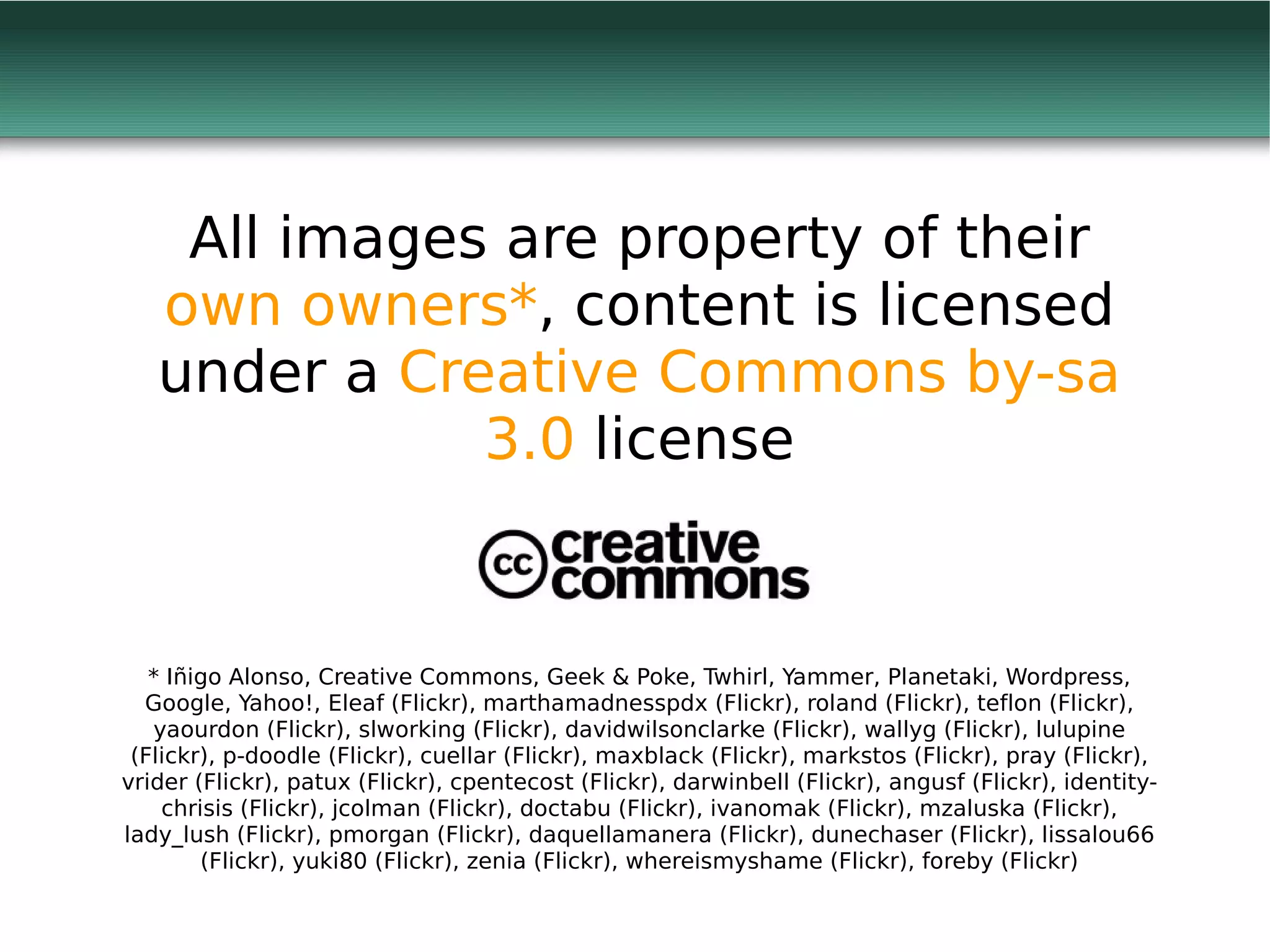All images are property of their
   own owners*, content is licensed
   under a Creative Commons by-sa
              3.0 license


   * Iñigo Alonso, Creative Commons, Geek & Poke, Twhirl, Yammer, Planetaki, Wordpress,
  Google, Yahoo!, Eleaf (Flickr), marthamadnesspdx (Flickr), roland (Flickr), teflon (Flickr),
   yaourdon (Flickr), slworking (Flickr), davidwilsonclarke (Flickr), wallyg (Flickr), lulupine
 (Flickr), p-doodle (Flickr), cuellar (Flickr), maxblack (Flickr), markstos (Flickr), pray (Flickr),
vrider (Flickr), patux (Flickr), cpentecost (Flickr), darwinbell (Flickr), angusf (Flickr), identity-
    chrisis (Flickr), jcolman (Flickr), doctabu (Flickr), ivanomak (Flickr), mzaluska (Flickr),
lady_lush (Flickr), pmorgan (Flickr), daquellamanera (Flickr), dunechaser (Flickr), lissalou66
        (Flickr), yuki80 (Flickr), zenia (Flickr), whereismyshame (Flickr), foreby (Flickr)
 