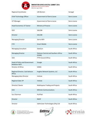 Regional Coordinator UN Women Senegal
Chief Technology Officer Government of Sierra Leone Sierra Leone
ICT Manager Government of Sierra Leone Sierra Leone
Head Economist, ICT Sector Ministry of Finance Sierra Leone
CEO SALCAB Sierra Leone
Director SALCAB Sierra Leone
Managing Director Sierra WiFi Sierra Leone
CTO Smart Mobile Sierra Leone
Managing Consultant DeteCon South Africa
Managing Director Detecon Central and Southern Africa
(CASA)
South Africa
CEO FTTH Council Africa South Africa
Head of Policy and Government
Relations W/A
Google South Africa
Director of Africa GSMA South Africa
Regional Director, Sub-Saharan
Africa
Hughes Network Systems, LLC South Africa
Managing Sales Director Intelsat South Africa
Regional Sales VP Intelsat South Africa
Director/ Owner Makhopana Trading and Projects South Africa
CEO Mthinte Communications South Africa
Exc Chairman PLATItel South Africa
Director RAEIF South Africa
Director Sakhisizwe Technologies (Pty) Ltd South Africa
 