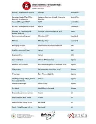 Business Development Director Ubongo South Africa
Executive Head of Pan Africa
Business Development
Vodacom Business Africa & Enterprise
Business
South Africa
Account Manager; MEAP XURA South Africa
Business Development Director Yahsat South Africa
Manager of Coordination &
Foreign Relations
National Information Centre, MSC Sudan
Communications Engineer Ministry of ICT Swaziland
Minister Ministry of ICT Swaziland
Managing Director ACE Consortium/Dolphin Telecom UAE
Chief Commercial Officer Yahsat UAE
Director Africa Yahsat UAE
Co-Coordinator African IXP Association Uganda
Member of Parliament Parliament of Uganda /Committee on ICT Uganda
Chairperson Parliamentary Committee on ICT Uganda
IT Manager Sure Telecom Uganda Uganda
Chief Technology Officer, Global
Innovation Centre
UNICEF Uganda
Innovation Manager Vision Group Uganda
President World Savers Network Uganda
Director Government Services Avanti UK
Sales Director, West Africa Avanti UK
Head of Public Policy, Africa Facebook UK
Public Policy Manager, Africa Facebook UK
 