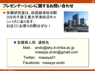 24

   プレゼンテーションに関するお問い合わせ
   n 安藤研究室は、総武線津田沼駅
      ３分の千葉工業大学津田沼キャ
      ンパスにあります。
      お近くにお寄りの際はぜひ！	



                     l 安藤個人宛　連絡先
                          Mail： ando@sky.it-chiba.ac.jp
                                 masaya.ando@gmail.com
                     　　　　Twitter: masaya21
                          Facebook: masaya ando
Copyright ©　Masaya Ando
 