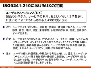 9

   ISO9241-210におけるＵＸの定義
        ユーザエクスペリエンス（ＵＸ）：
        製品やシステム、サービスの利用、および／もしくは予想され
        た使い方によってもたらされる人々の知覚と反応	

  l  注１：ユーザエクスペリンスは、使用前、使用中、使用後に起こる、ユーザの
            感情、信念、嗜好、知覚、生理学的・心理学的な反応、態度、達成感の
        　　　　すべてを含む。

  l  注２：ユーザエクスペリエンスは、ブランドイメージ、見た目、機能、システムの
        　　　　パフォーマンス、インタラクティブシステムのインタラクティブな振る舞い
        　　　　と支援機能、事前の経験から生じたユーザの内的および身体的状態、
        　　　　態度、スキルとパーソナリティ、利用状況の結果である。

  l  注３：　ユーザの個人的目標という観点から考えた時には、通常はユーザエク
      　　　　スペリエンスに付随する知覚的・感情的な側面を、ユーザビリティは含
      　　　　むことができる。ユーザビリティの基準を用いて、ユーザエクスペリエン
      　　　　スの諸側面を評価することができる。
Copyright ©　Masaya Ando
 