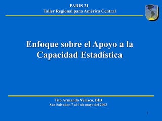 PARIS 21
    Taller Regional para América Central




Enfoque sobre el Apoyo a la
  Capacidad Estadística



          Tito Armando Velasco, BID
       San Salvador, 7 al 9 de mayo del 2003

                                               1
 
