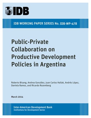 IDB WORKING PAPER SERIES No. IDB-WP-478 
Public-Private 
Collaboration on 
Productive Development 
Policies in Argentina 
Roberto Bisang, Andrea González, Juan Carlos Hallak, Andrés López, 
Daniela Ramos, and Ricardo Rozemberg 
March 2014 
Inter-American Development Bank 
Institutions for Development Sector 
 