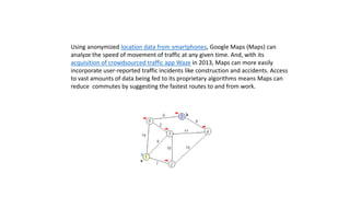 Using anonymized location data from smartphones, Google Maps (Maps) can
analyze the speed of movement of traffic at any given time. And, with its
acquisition of crowdsourced traffic app Waze in 2013, Maps can more easily
incorporate user-reported traffic incidents like construction and accidents. Access
to vast amounts of data being fed to its proprietary algorithms means Maps can
reduce commutes by suggesting the fastest routes to and from work.
 