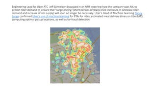 Engineering Lead for Uber ATC Jeff Schneider discussed in an NPR interview how the company uses ML to
predict rider demand to ensure that “surge pricing”(short periods of sharp price increases to decrease rider
demand and increase driver supply) will soon no longer be necessary. Uber’s Head of Machine Learning Danny
Lange confirmed Uber’s use of machine learning for ETAs for rides, estimated meal delivery times on UberEATS,
computing optimal pickup locations, as well as for fraud detection.
 