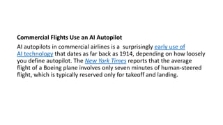 Commercial Flights Use an AI Autopilot
AI autopilots in commercial airlines is a surprisingly early use of
AI technology that dates as far back as 1914, depending on how loosely
you define autopilot. The New York Times reports that the average
flight of a Boeing plane involves only seven minutes of human-steered
flight, which is typically reserved only for takeoff and landing.
 