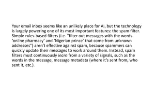 Your email inbox seems like an unlikely place for AI, but the technology
is largely powering one of its most important features: the spam filter.
Simple rules-based filters (i.e. “filter out messages with the words
‘online pharmacy’ and ‘Nigerian prince’ that come from unknown
addresses”) aren’t effective against spam, because spammers can
quickly update their messages to work around them. Instead, spam
filters must continuously learn from a variety of signals, such as the
words in the message, message metadata (where it’s sent from, who
sent it, etc.).
 